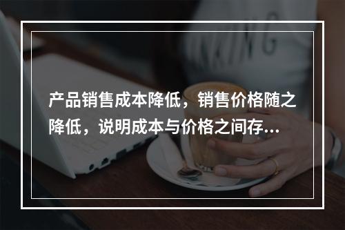 产品销售成本降低，销售价格随之降低，说明成本与价格之间存在