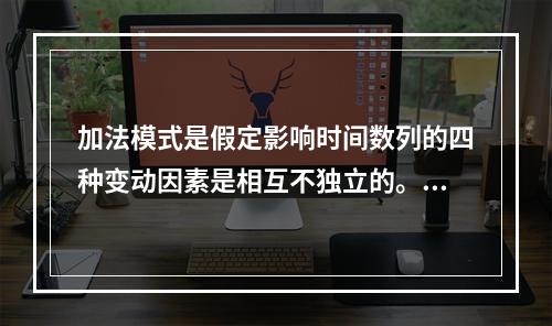 加法模式是假定影响时间数列的四种变动因素是相互不独立的。（