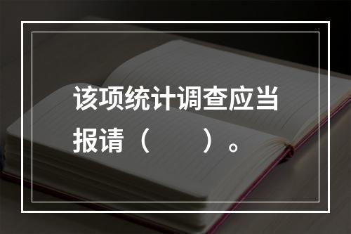 该项统计调查应当报请（　　）。