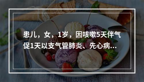 患儿，女，1岁，因咳嗽5天伴气促1天以支气管肺炎、先心病收住