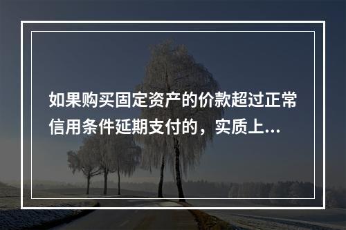 如果购买固定资产的价款超过正常信用条件延期支付的，实质上具有