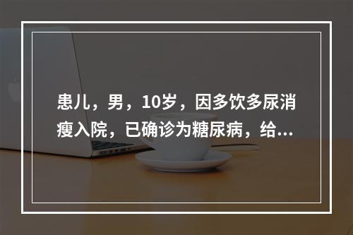 患儿，男，10岁，因多饮多尿消瘦入院，已确诊为糖尿病，给予胰