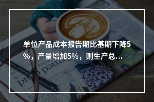 单位产品成本报告期比基期下降5%，产量增加5%，则生产总费