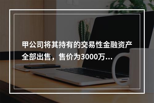 甲公司将其持有的交易性金融资产全部出售，售价为3000万元；