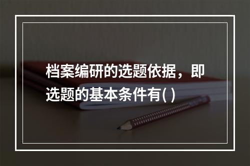 档案编研的选题依据，即选题的基本条件有( )