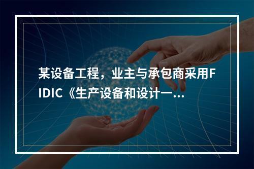 某设备工程，业主与承包商采用FIDIC《生产设备和设计一施工