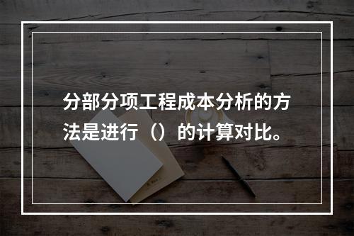 分部分项工程成本分析的方法是进行（）的计算对比。