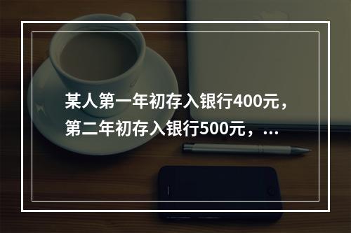 某人第一年初存入银行400元，第二年初存入银行500元，第三