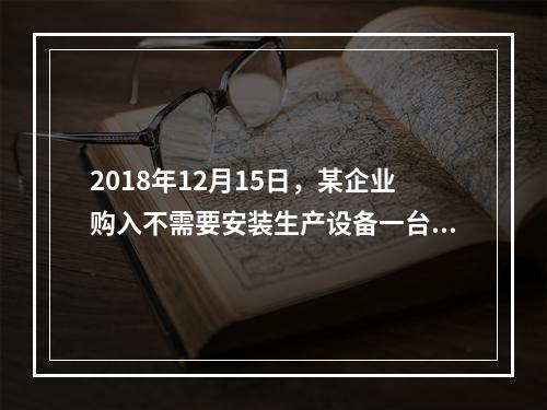 2018年12月15日，某企业购入不需要安装生产设备一台，原