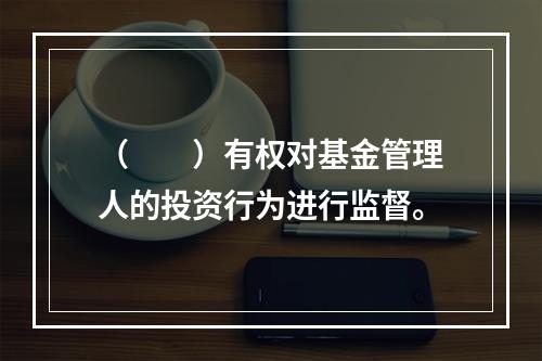 （　　）有权对基金管理人的投资行为进行监督。