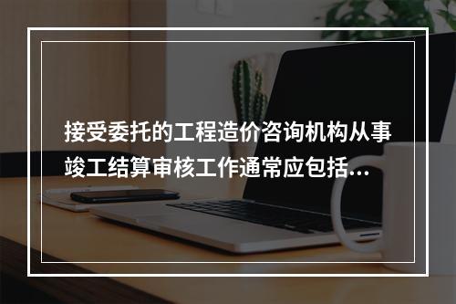 接受委托的工程造价咨询机构从事竣工结算审核工作通常应包括（）