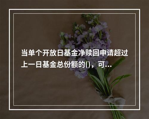 当单个开放日基金净赎回申请超过上一日基金总份额的()，可以认