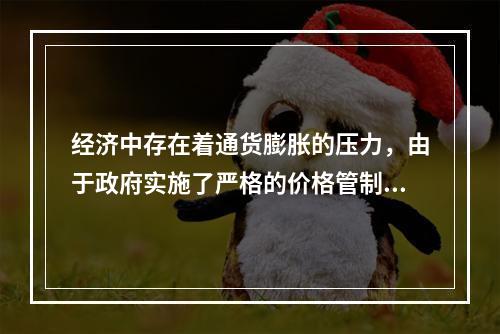 经济中存在着通货膨胀的压力，由于政府实施了严格的价格管制而使