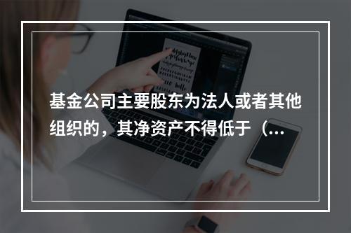 基金公司主要股东为法人或者其他组织的，其净资产不得低于（）。