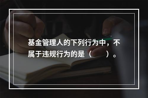 基金管理人的下列行为中，不属于违规行为的是（　　）。