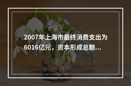 2007年上海市最终消费支出为6016亿元，资本形成总额55