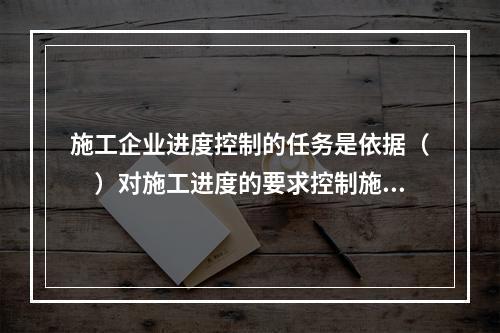 施工企业进度控制的任务是依据（　）对施工进度的要求控制施工进