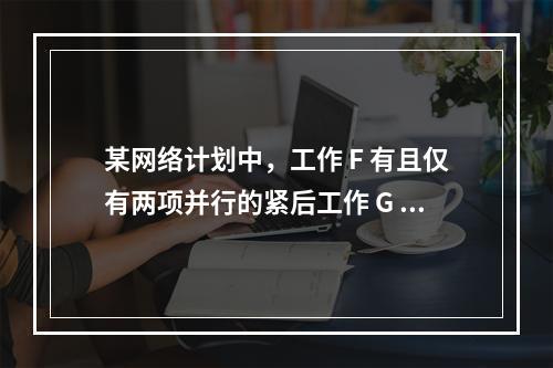 某网络计划中，工作 F 有且仅有两项并行的紧后工作 G 和