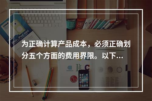 为正确计算产品成本，必须正确划分五个方面的费用界限。以下各项