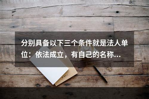 分别具备以下三个条件就是法人单位：依法成立，有自己的名称、