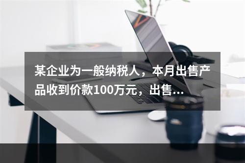 某企业为一般纳税人，本月出售产品收到价款100万元，出售产品