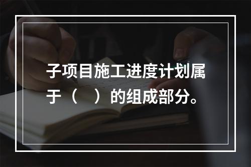 子项目施工进度计划属于（　）的组成部分。