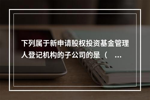 下列属于新申请股权投资基金管理人登记机构的子公司的是（　　）