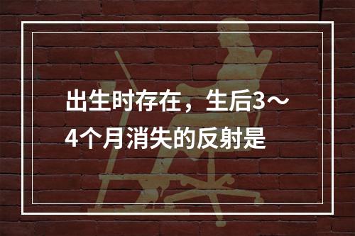 出生时存在，生后3～4个月消失的反射是