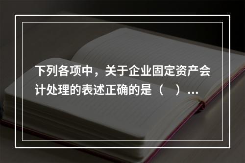 下列各项中，关于企业固定资产会计处理的表述正确的是（　）。