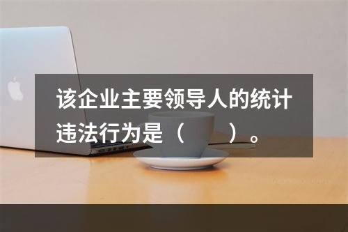 该企业主要领导人的统计违法行为是（　　）。