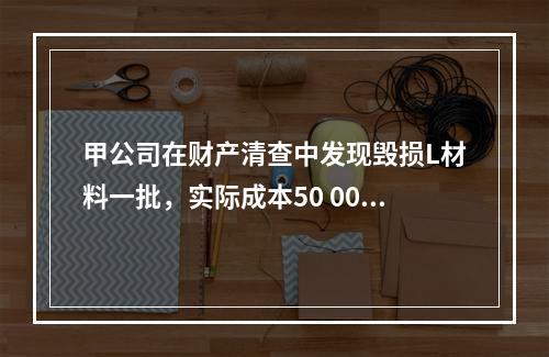 甲公司在财产清查中发现毁损L材料一批，实际成本50 000元