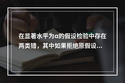 在显著水平为α的假设检验中存在两类错，其中如果拒绝原假设，则