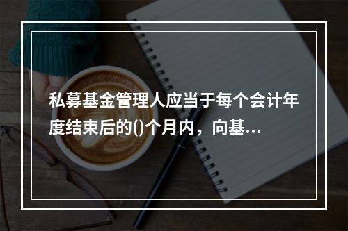 私募基金管理人应当于每个会计年度结束后的()个月内，向基金业