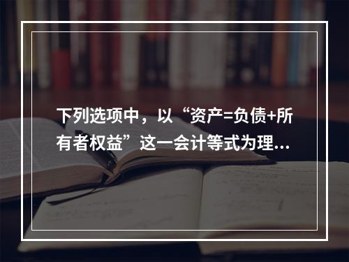 下列选项中，以“资产=负债+所有者权益”这一会计等式为理论依