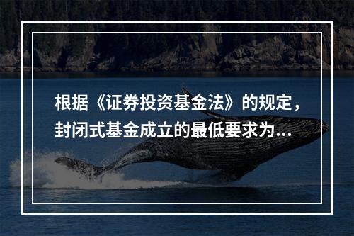 根据《证券投资基金法》的规定，封闭式基金成立的最低要求为（　