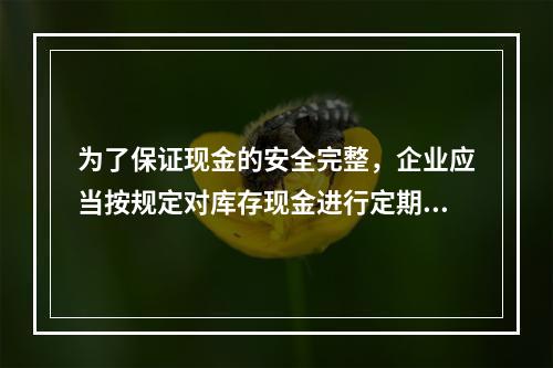 为了保证现金的安全完整，企业应当按规定对库存现金进行定期和不