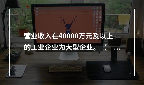 营业收入在40000万元及以上的工业企业为大型企业。（　　