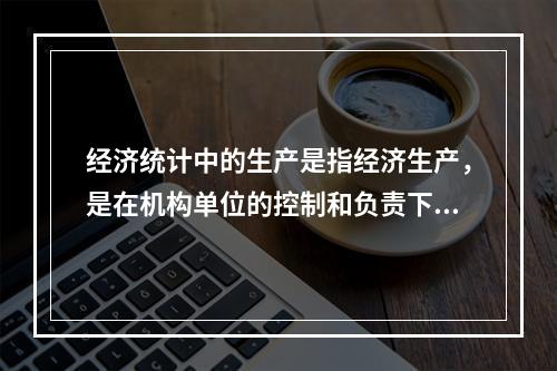 经济统计中的生产是指经济生产，是在机构单位的控制和负责下，利