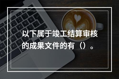 以下属于竣工结算审核的成果文件的有（）。