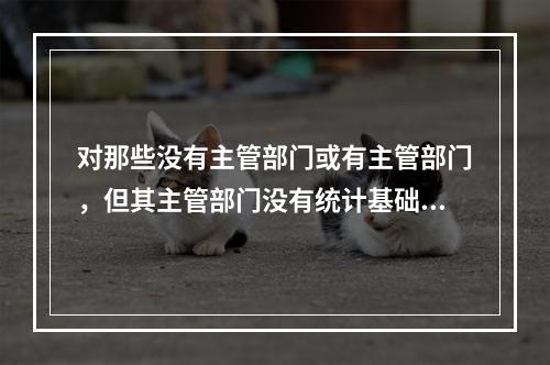 对那些没有主管部门或有主管部门，但其主管部门没有统计基础的统