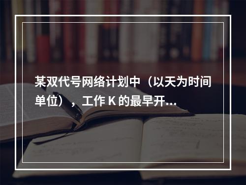 某双代号网络计划中（以天为时间单位），工作 K 的最早开始时