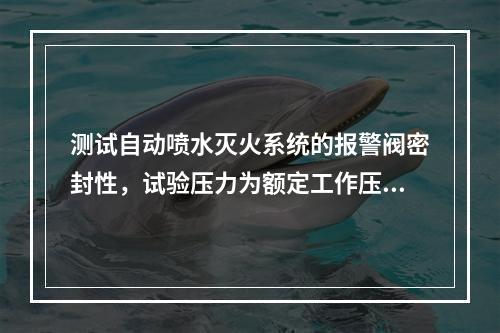 测试自动喷水灭火系统的报警阀密封性，试验压力为额定工作压力的