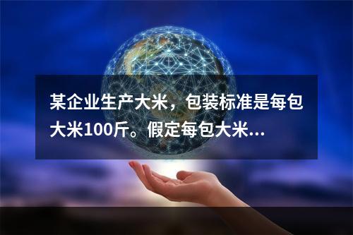 某企业生产大米，包装标准是每包大米100斤。假定每包大米的重