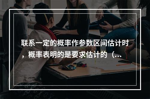 联系一定的概率作参数区间估计时，概率表明的是要求估计的（　　