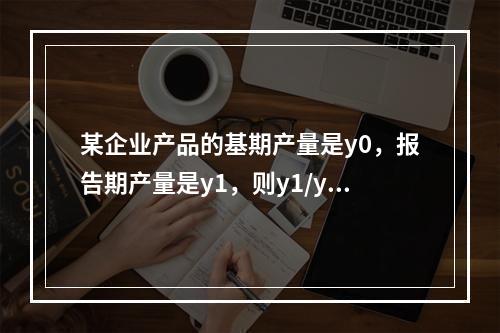 某企业产品的基期产量是y0，报告期产量是y1，则y1/y0