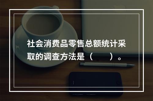 社会消费品零售总额统计采取的调查方法是（　　）。