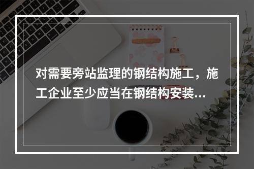 对需要旁站监理的钢结构施工，施工企业至少应当在钢结构安装前（