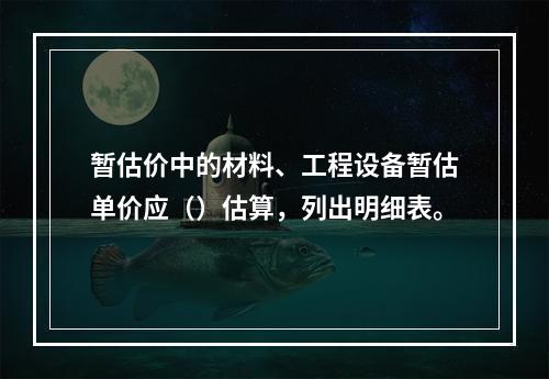 暂估价中的材料、工程设备暂估单价应（）估算，列出明细表。