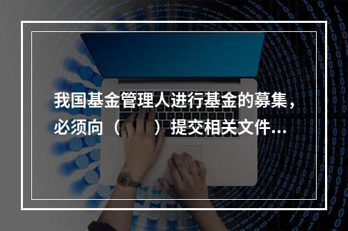 我国基金管理人进行基金的募集，必须向（　　）提交相关文件。