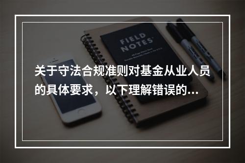 关于守法合规准则对基金从业人员的具体要求，以下理解错误的是(